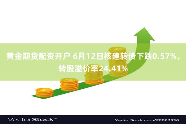 黄金期货配资开户 6月12日核建转债下跌0.57%，转股溢价率24.41%