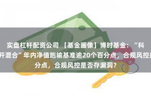 实盘杠杆配资公司 【基金画像】博时基金：“科创板三年定开混合”年内净值跑输基准逾20个百分点，合规风控是否存漏洞？