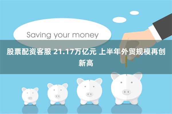 股票配资客服 21.17万亿元 上半年外贸规模再创新高