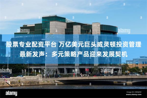 股票专业配资平台 万亿美元巨头威灵顿投资管理最新发声：多元策略产品迎来发展契机