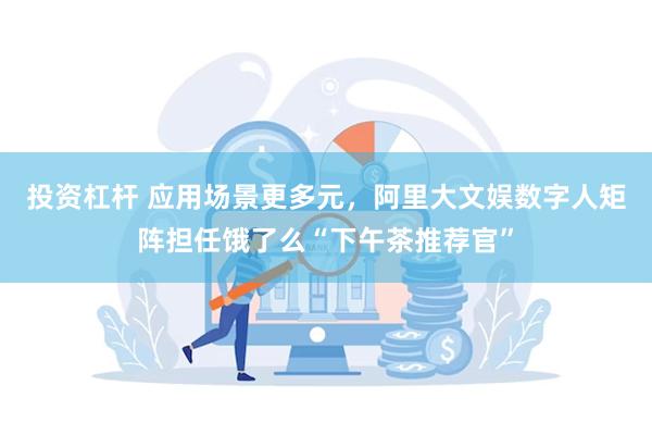 投资杠杆 应用场景更多元，阿里大文娱数字人矩阵担任饿了么“下午茶推荐官”