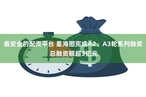 最安全的配资平台 星海图完成A2、A3轮系列融资 总融资额超3亿元