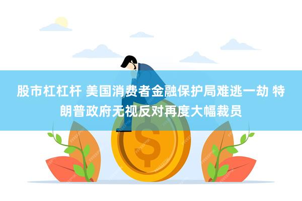 股市杠杠杆 美国消费者金融保护局难逃一劫 特朗普政府无视反对再度大幅裁员