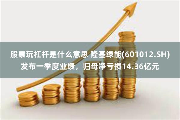 股票玩杠杆是什么意思 隆基绿能(601012.SH)发布一季度业绩，归母净亏损14.36亿元