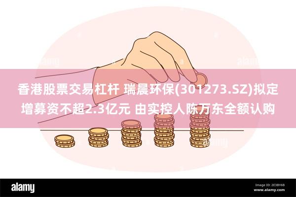 香港股票交易杠杆 瑞晨环保(301273.SZ)拟定增募资不超2.3亿元 由实控人陈万东全额认购
