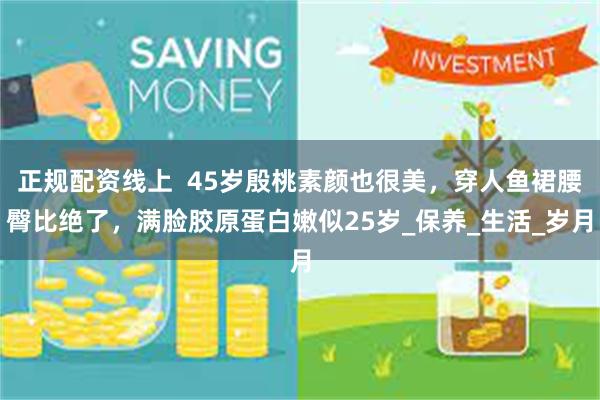 正规配资线上  45岁殷桃素颜也很美，穿人鱼裙腰臀比绝了，满脸胶原蛋白嫩似25岁_保养_生活_岁月