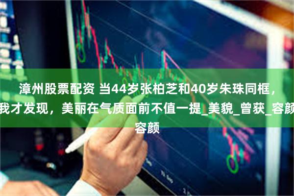 漳州股票配资 当44岁张柏芝和40岁朱珠同框，我才发现，美丽在气质面前不值一提_美貌_曾获_容颜
