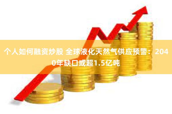 个人如何融资炒股 全球液化天然气供应预警：2040年缺口或超1.5亿吨