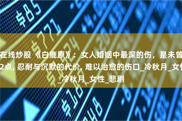 在线炒股 《白鹿原》：女人婚姻中最深的伤，是未曾察觉这2点, 忍耐与沉默的代价, 难以治愈的伤口_冷秋月_女性_悲剧