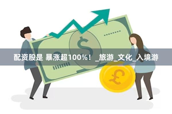 配资股是 暴涨超100%！_旅游_文化_入境游