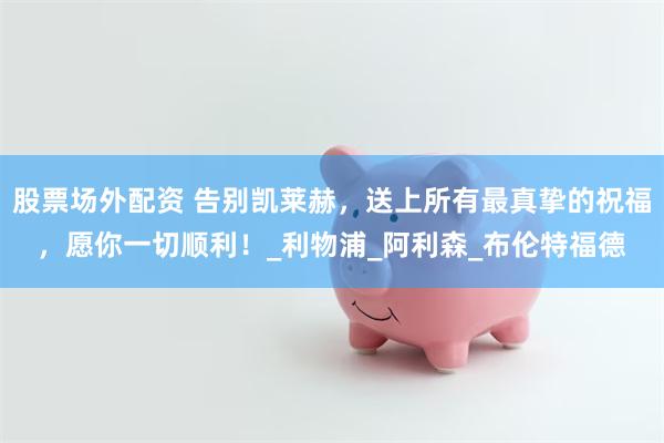 股票场外配资 告别凯莱赫，送上所有最真挚的祝福，愿你一切顺利！_利物浦_阿利森_布伦特福德