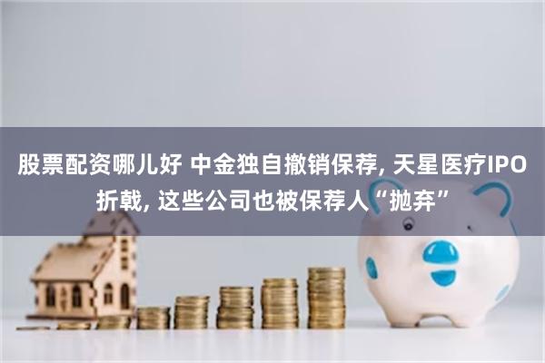 股票配资哪儿好 中金独自撤销保荐, 天星医疗IPO折戟, 这些公司也被保荐人“抛弃”