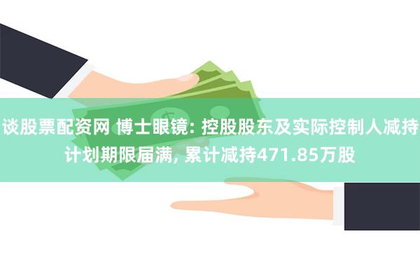 谈股票配资网 博士眼镜: 控股股东及实际控制人减持计划期限届满, 累计减持471.85万股