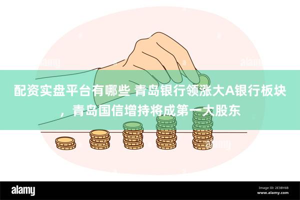 配资实盘平台有哪些 青岛银行领涨大A银行板块，青岛国信增持将成第一大股东